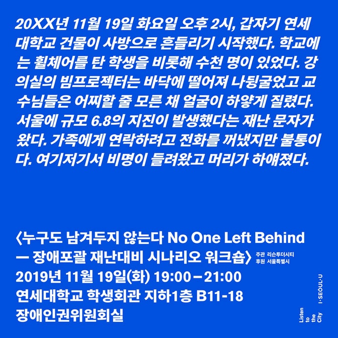20XX년 11월 19일 화요일 오후 2시, 갑자기 연세대학교 건물이 사방으로 흔들리기 시작했다. 학교에는 휠체어를 탄 학생을 비롯해 수천 명이 있었다. 강의실의 빔프로젝터는 바닥에 떨어져 나뒹굴었고 교수님들은 어찌할 줄 모른 채 얼굴이 하얗게 질렸다. 서울에 규모 6.8의 지진이 발생했다는 재난 문자가 왔다. 가족에게 연락하려고 전화를 꺼냈지만 불통이다. 여기저기서 비명이 들려왔고 머리가 하얘졌다. '누구도 남겨두지 않는다 No One Left Behind — 장애포괄 재난대비 시나리오 워크숍' 2019년 11월 19일(화) 19:00~21:00. 연세대학교 학생회관 지하1층 B11-18 장애인권위원회실. 주관 리슨투더시티. 후원 서울특별시