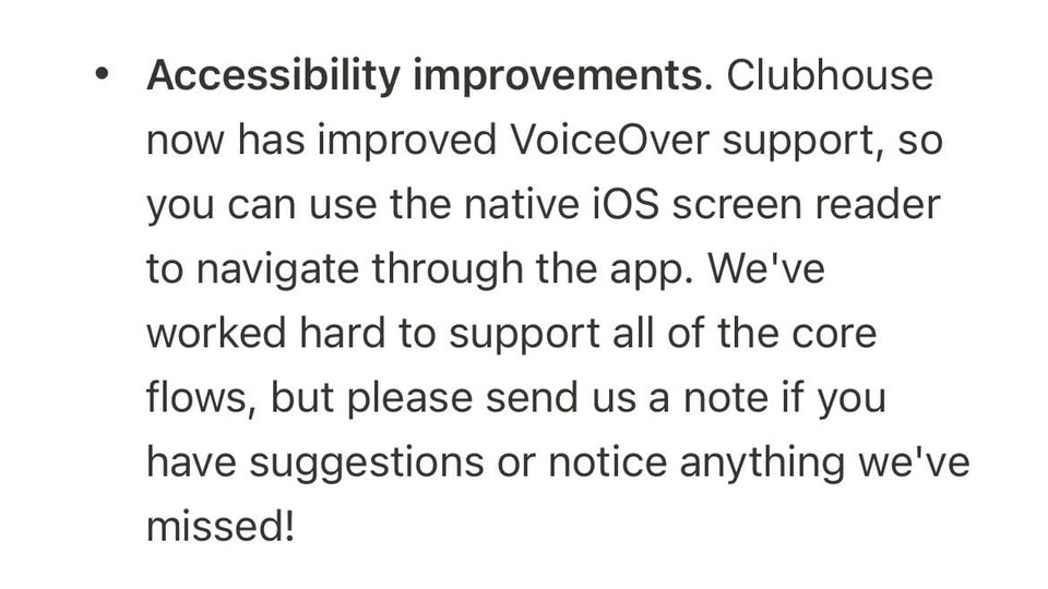 클럽하우스 버전 0.1.27의 업데이트 노트 중 일부. 보이스오버와의 호환성을 높였으며, 부족한 점이 있으면 알려달라는 내용이 적혀 있다. 원문은 다음과 같다. Accessibility improvements. Clubhouse now has improved VoiceOver support, so you can use the native iOS screen reader to navigate through the app. We’ve worked hard to support all of the core flows, but please send us a note if you have suggestions or notice anything we’ve missed!