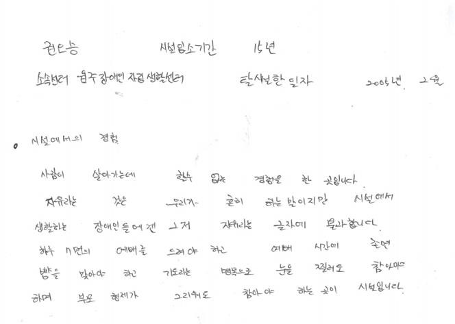 시설에서 15년간 살았던 권오승 씨가 쓴 시설에서의 경험. “사람이 살아가는데 할 수 없는 경험을 한 곳입니다. 자유라는 것은 우리가 흔히 하는 말이지만 시설에서 생활하는 장애인들에겐 그저 자유라는 글자에 불과합니다. 하루 7번의 예배를 드려야 하고 예배 시간에 졸면 뺨을 맞아야 하고 기도라는 명목으로 눈을 찔러도 참아야 하며, 부모 형제가 그리워도 참아야 하는 곳이 시설입니다.” 탈시설장애인 100인 서한 일부