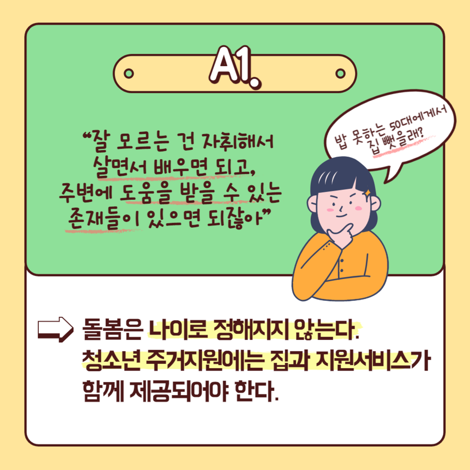 카드뉴스에는 다음과 같이 적혀 있다. “잘 모르는 건 자취해서 살면서 배우면 되고, 주변에 도움을 받을 수 있는 존재들이 있으면 되잖아.” 즉, “돌봄은 나이로 정해지지 않는다. 청소년 주거지원에는 집과 지원서비스가 함께 제공되어야 한다.” 그 옆에는 팔짱을 끼고 한 손은 턱에 엄지와 검지를 펼쳐 폼을 잡은, 의기양양한 표정의 사람이 “밥 못하는 50대에게서 집 뺏을래?”라고 묻고 있다. 청소년주거권네트워크 제공.