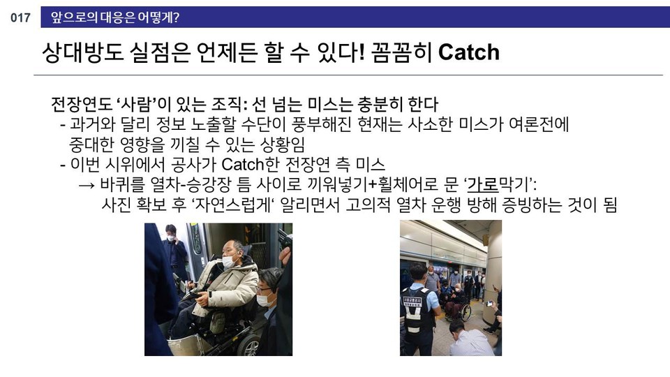 공사 내부 문건 17쪽. “앞으로의 대응은 어떻게? 상대방도 실점은 언제든 할 수 있다! 꼼꼼히 Catch. 전장연도 ‘사람’이 있는 조직: 선 넘는 미스는 충분히 한다. 과거와 달리 정보 노출할 수단이 풍부해진 현재는 사소한 미스가 여론전에 중대한 영향을 끼칠 수 있는 상황임. 이번 시위에서 공사가 Catch한 전장연 측 미스. 바퀴를 열차-승강장 틈 사이로 끼워넣기+휠체어 문 ‘가로막기’: 사진 확보 후 ‘자연스럽게’ 알리면서 고의적 열차 운행 방해 증빙하는 것이 됨”이라고 적혀 있다. 밑에는 이규식 서울장애인차별철폐연대 상임대표의 휠체어 바퀴가 승강장과 열차 사이 넓은 틈에 빠져 있는 사진이 있다.