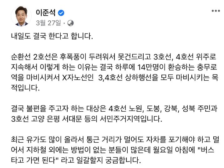 페이스북 캡쳐. 이준석. 3월 27일. 전체공개. 내일도 결국 한다고 합니다. 순환선 2호선은 후폭풍이 두려워서 못건드리고 3호선, 4호선 위주로 지속해서 이렇게 하는 이유는 결국 하루에 14만명이 환승하는 충무로역을 마비시켜서 X자노선인 3,4호선 상하행선을 모두 마비시키는 목적입니다. 결국 불편을 주고자 하는 대상은 4호선 노원, 도봉, 강북, 성북주민과 3호선 고양 은평 서대문 등의 서민주거지역입니다.