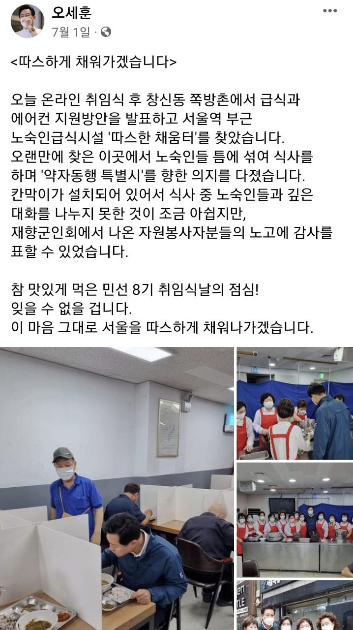 지난 1일 오세훈 시장이 페이스북에 올린 글. “따스하게 채워가겠습니다. 오늘(1일) 온라인 취임식 후 창신동 쪽방촌에서 급식과 에어컨 지원방안을 발표하고 서울역 부근 노숙인 급식시설 ‘따스한채움터’를 찾았습니다. 오랜만에 찾은 이곳에서 노숙인들 틈에 섞여 식사를 하며 ‘약자동행 특별시’를 향한 의지를 다졌습니다. 칸막이가 설치되어 있어서 식사 중 노숙인들과 깊은 대화를 나누지 못한 것이 조금 아쉽지만, 재향군인회에서 나온 자원봉사자분들의 노고에 감사를 표할 수 있었습니다. 참 맛있게 먹은 민선 8기 취임식 날의 점심! 잊을 수 없을 겁니다. 이 마음 그대로 서울을 따스하게 채워나가겠습니다.”라고 적혀 있다. 사진 오세훈 페이스북 캡처