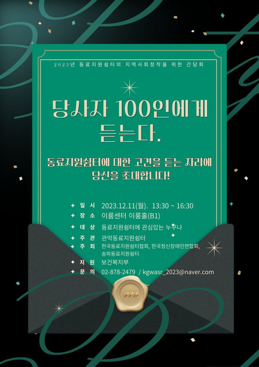 2023년 동료지원쉼터의 지역사회정착을 위한 간담회. 당사자 100인에게 듣는다. 동료지원쉼터에 대한 고견을 듣는 자리에 당신을 초대합니다! 일시 2023년 12월 11일 월요일, 오후 1시 30분에서 오후 4시 30분까지. 장소 이룸센터 이룸홀 지하 1층. 대상 동료지원쉼터에 관심 있는 누구나. 주관 관악동료지원쉼터. 주최 한국동료지원쉼터협회, 한국정신장애인연합회, 송파동료지원쉼터. 지원 보건복지부. 문의 02-878-2479, kgwasr_2023@naver.com