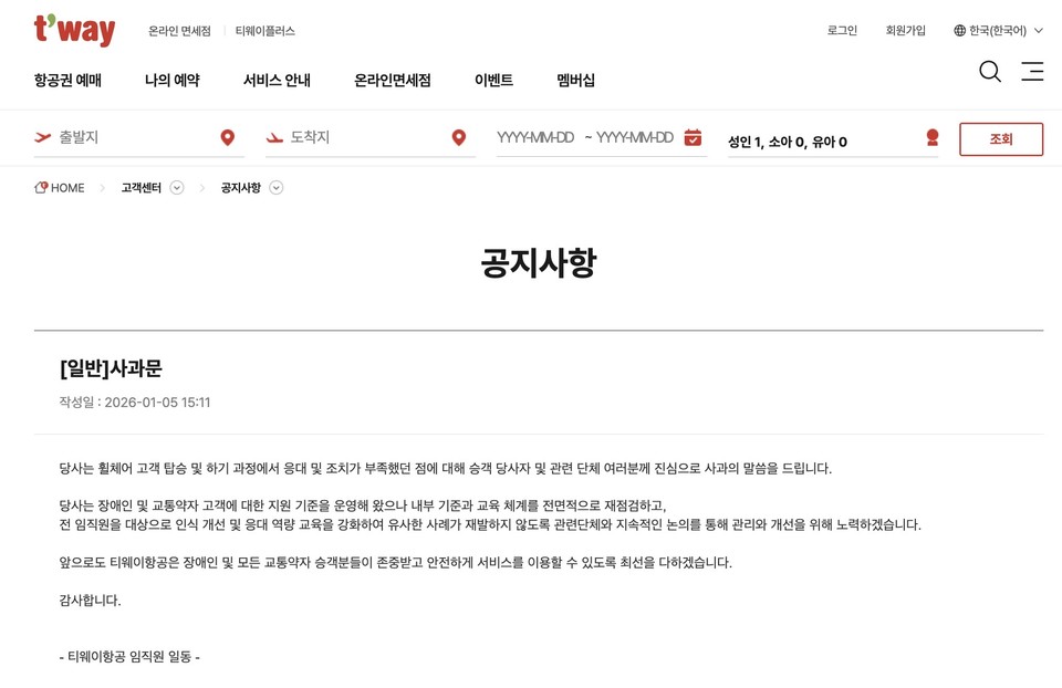 티웨이항공 홈페이지에 게시된 사과문. 전체 글은 다음과 같다. “당사는 휠체어 고객 탑승 및 하기 과정에서 응대 및 조치가 부족했던 점에 대해 승객 당사자 및 관련 단체 여러분께 진심으로 사과의 말씀을 드립니다. 당사는 장애인 및 교통약자 고객에 대한 지원 기준을 운영해 왔으나 내부 기준과 교육 체계를 전면적으로 재점검하고, 전 임직원을 대상으로 인식 개선 및 응대 역량 교육을 강화하여 유사한 사례가 재발하지 않도록 관련단체와 지속적인 논의를 통해 관리와 개선을 위해 노력하겠습니다. 앞으로도 티웨이항공은 장애인 및 모든 교통약자 승객분들이 존중받고 안전하게 서비스를 이용할 수 있도록 최선을 다하겠습니다. 감사합니다.” 자료 티웨이항공