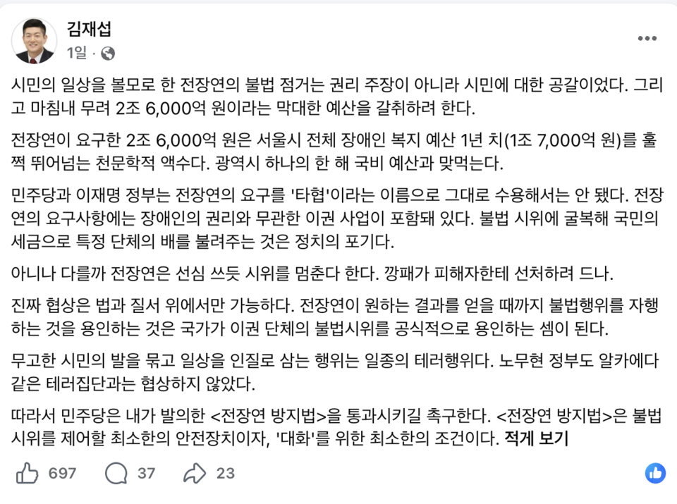 김재섭 국민의힘 의원의 페이스북 글. "민의 일상을 볼모로 한 전장연의 불법 점거는 권리 주장이 아니라 시민에 대한 공갈이었다. 그리고 마침내 무려 2조 6,000억 원이라는 막대한 예산을 갈취하려 한다.전장연이 요구한 2조 6,000억 원은 서울시 전체 장애인 복지 예산 1년 치(1조 7,000억 원)를 훌쩍 뛰어넘는 천문학적 액수다. 광역시 하나의 한 해 국비 예산과 맞먹는다. 민주당과 이재명 정부는 전장연의 요구를 '타협'이라는 이름으로 그대로 수용해서는 안 됐다. 전장연의 요구사항에는 장애인의 권리와 무관한 이권 사업이 포함돼 있다. 불법 시위에 굴복해 국민의 세금으로 특정 단체의 배를 불려주는 것은 정치의 포기다. 아니나 다를까 전장연은 선심 쓰듯 시위를 멈춘다 한다. 깡패가 피해자한테 선처하려 드나. 진짜 협상은 법과 질서 위에서만 가능하다. 전장연이 원하는 결과를 얻을 때까지 불법행위를 자행하는 것을 용인하는 것은 국가가 이권 단체의 불법시위를 공식적으로 용인하는 셈이 된다.무고한 시민의 발을 묶고 일상을 인질로 삼는 행위는 일종의 테러행위다. 노무현 정부도 알카에다 같은 테러집단과는 협상하지 않았다. 따라서 민주당은 내가 발의한 전장연 방지법을 통과시키길 촉구한다. 전장연 방지법은 불법 시위를 제어할 최소한의 안전장치이자, '대화'를 위한 최소한의 조건이다."라고 적혀있다. 자료 페이스북